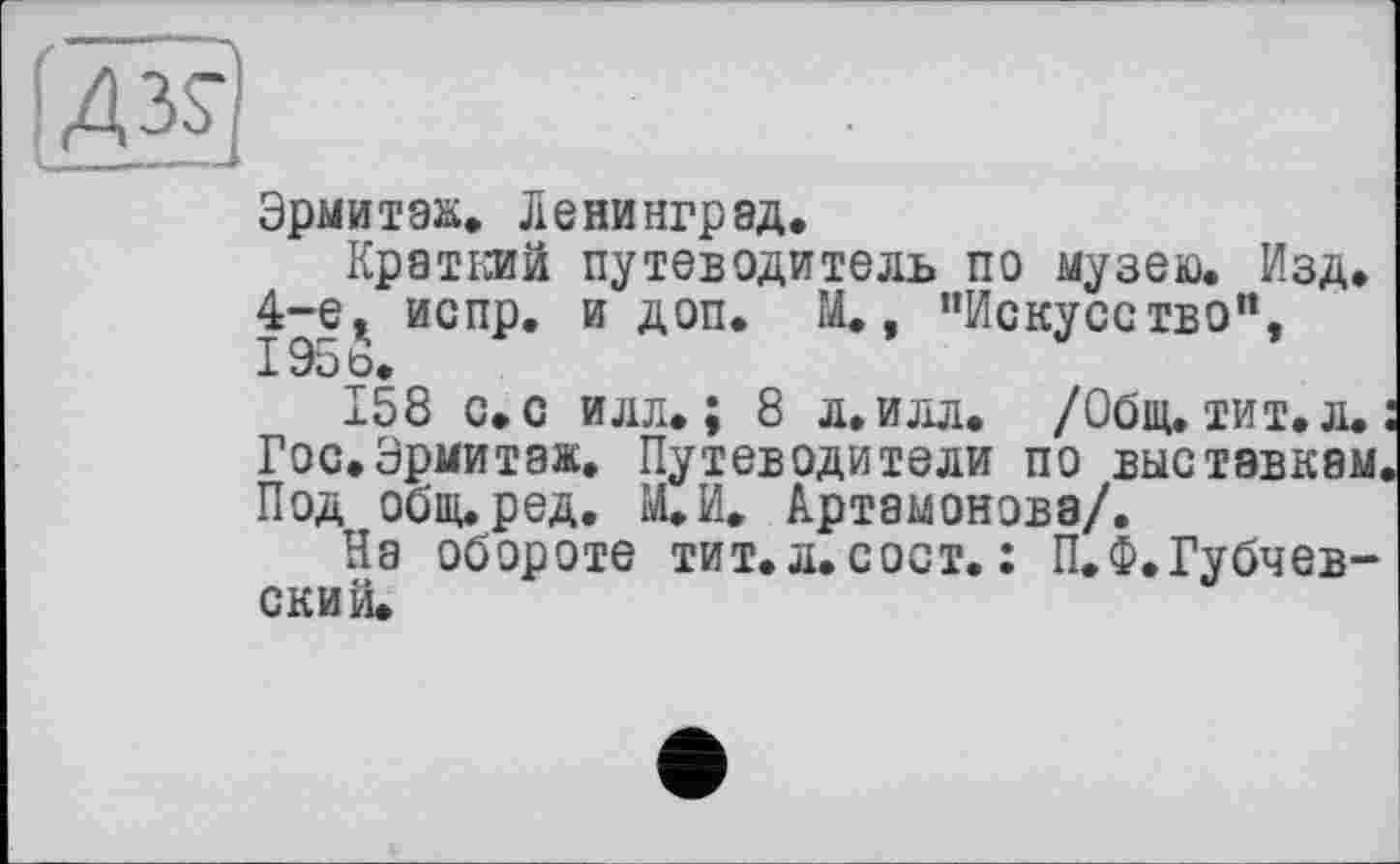 ﻿Эрмитаж. Ленинград.
Краткий путеводитель по музею. Изд. 4-е. испр. и доп. И., ’’Искусство”, I95t>.
158 с. с илл.; 8 л.илл. /Общ. тит. л.
Гос.Эрмитаж. Путеводители по выставкам. Под обииред. ЩИ. Артамонова/.
На обороте тит. л. с ост. : П.Ф,Губчев-ский.